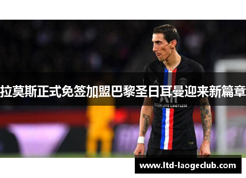 拉莫斯正式免签加盟巴黎圣日耳曼迎来新篇章